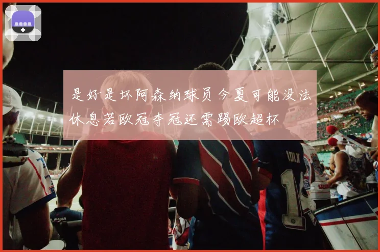 是好是坏阿森纳球员今夏可能没法休息若欧冠夺冠还需踢欧超杯