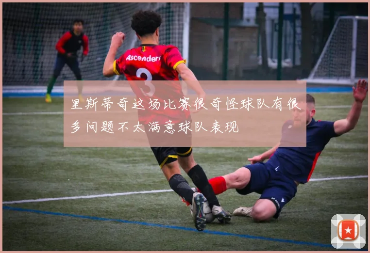 里斯蒂奇这场比赛很奇怪球队有很多问题不太满意球队表现