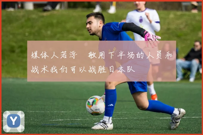媒体人若浮嶋敏用下半场的人员和战术我们可以战胜日本队