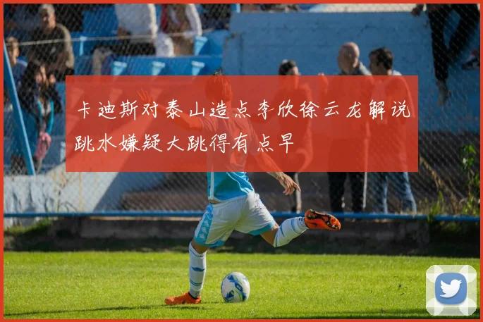 卡迪斯对泰山造点李欣徐云龙解说跳水嫌疑大跳得有点早