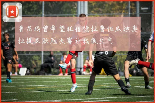 鲁尼我曾希望租借德拉普但瓜迪奥拉提及欧冠决赛让我很生气