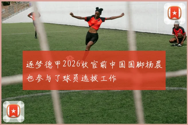逐梦德甲2026收官前中国国脚杨晨也参与了球员选拔工作