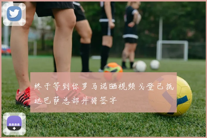 终于等到你罗马诺晒视频戈登已抵达巴萨总部并将签字