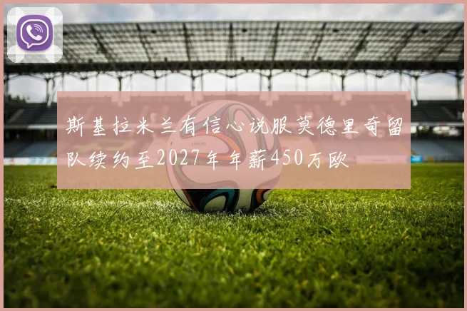 斯基拉米兰有信心说服莫德里奇留队续约至2027年年薪450万欧