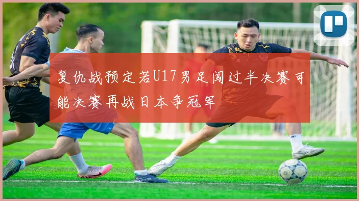 复仇战预定若U17男足闯过半决赛可能决赛再战日本争冠军